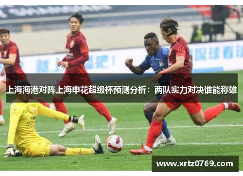 上海海港对阵上海申花超级杯预测分析：两队实力对决谁能称雄